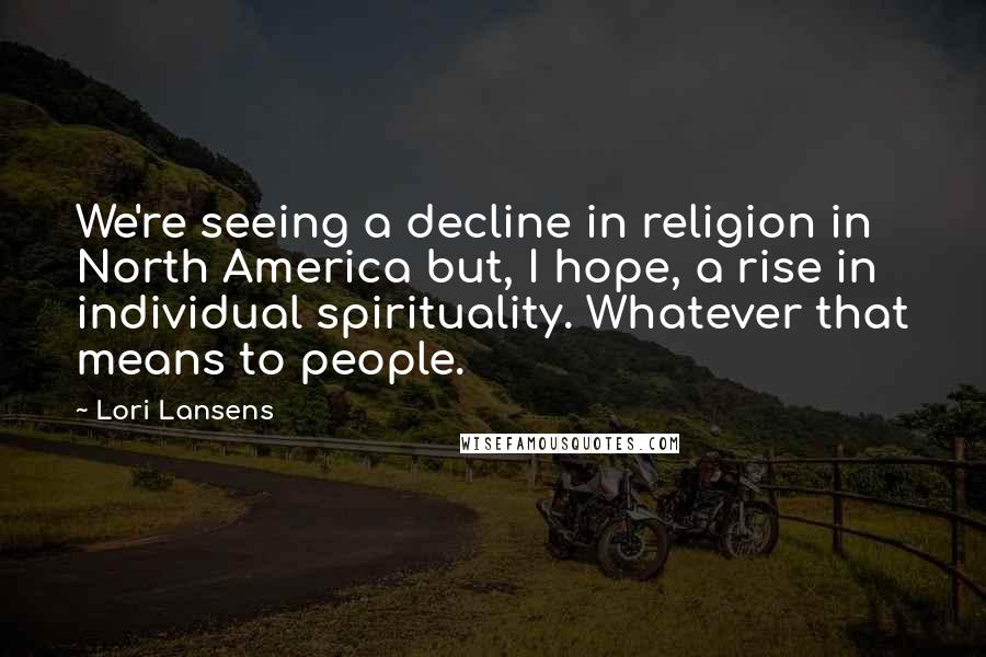Lori Lansens Quotes: We're seeing a decline in religion in North America but, I hope, a rise in individual spirituality. Whatever that means to people.