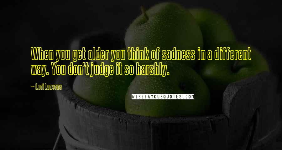 Lori Lansens Quotes: When you get older you think of sadness in a different way. You don't judge it so harshly.