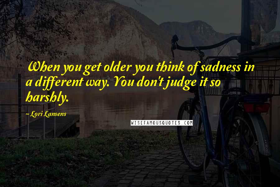 Lori Lansens Quotes: When you get older you think of sadness in a different way. You don't judge it so harshly.