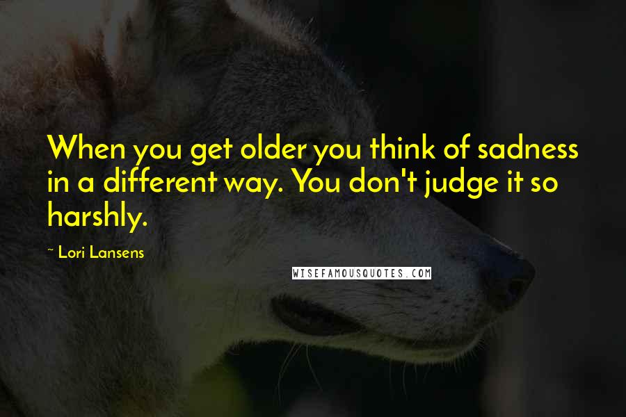 Lori Lansens Quotes: When you get older you think of sadness in a different way. You don't judge it so harshly.