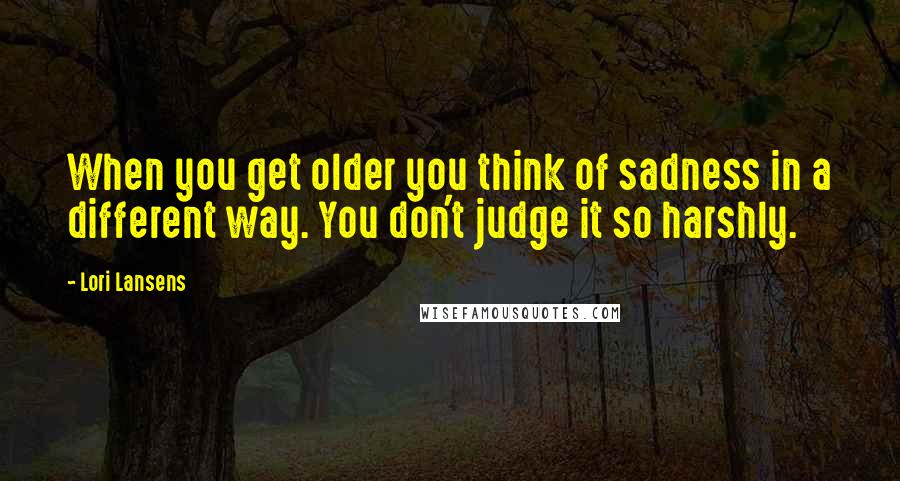 Lori Lansens Quotes: When you get older you think of sadness in a different way. You don't judge it so harshly.