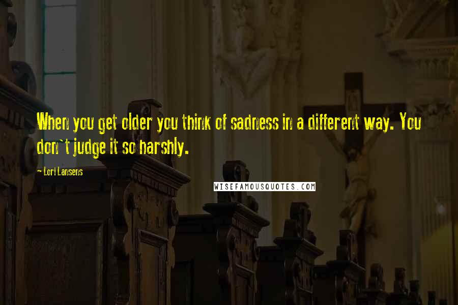 Lori Lansens Quotes: When you get older you think of sadness in a different way. You don't judge it so harshly.