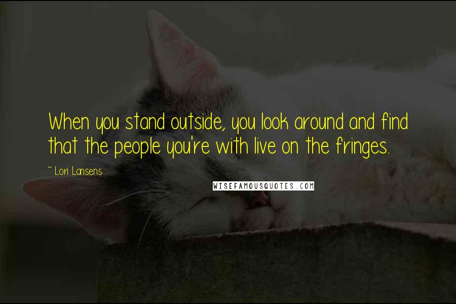 Lori Lansens Quotes: When you stand outside, you look around and find that the people you're with live on the fringes.