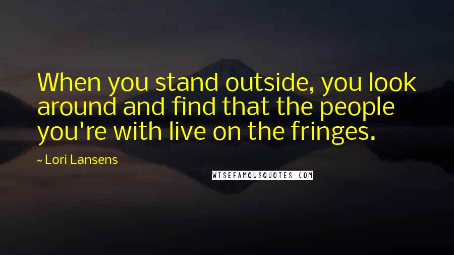 Lori Lansens Quotes: When you stand outside, you look around and find that the people you're with live on the fringes.