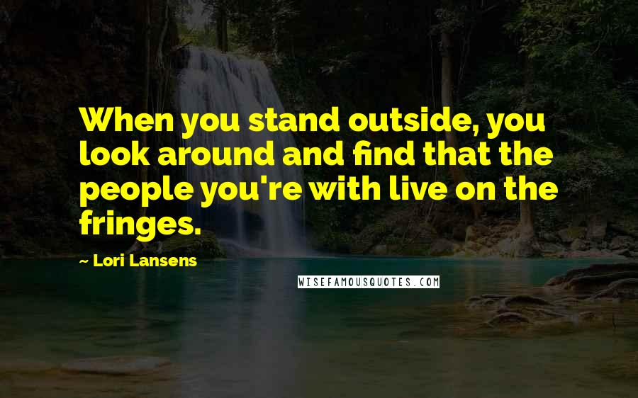 Lori Lansens Quotes: When you stand outside, you look around and find that the people you're with live on the fringes.