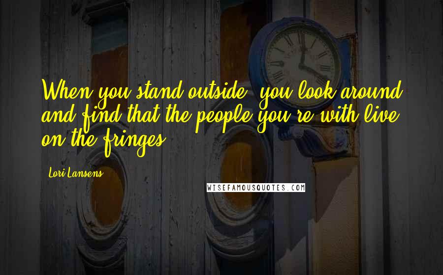 Lori Lansens Quotes: When you stand outside, you look around and find that the people you're with live on the fringes.