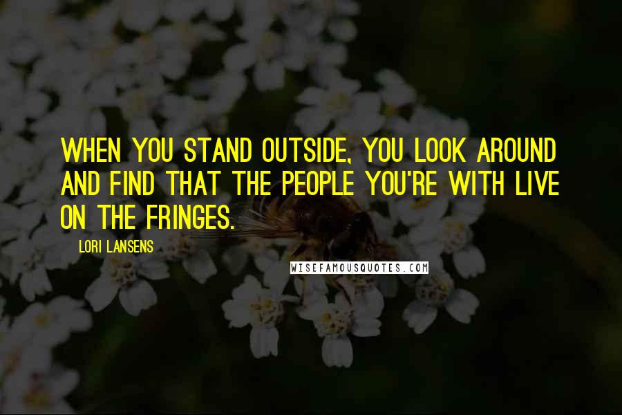 Lori Lansens Quotes: When you stand outside, you look around and find that the people you're with live on the fringes.