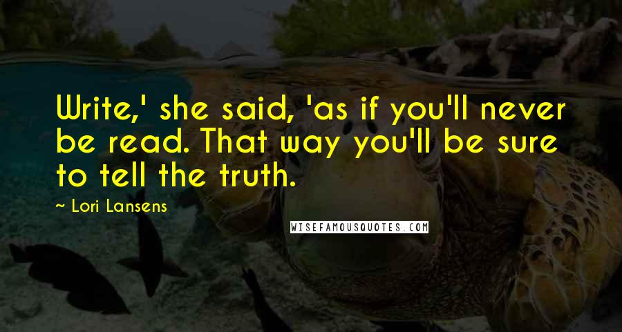 Lori Lansens Quotes: Write,' she said, 'as if you'll never be read. That way you'll be sure to tell the truth.