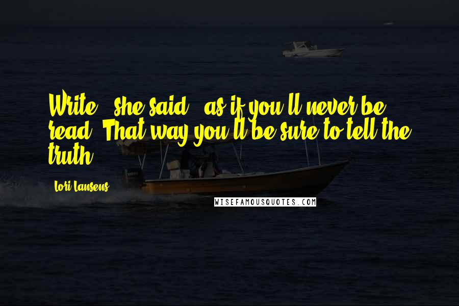 Lori Lansens Quotes: Write,' she said, 'as if you'll never be read. That way you'll be sure to tell the truth.
