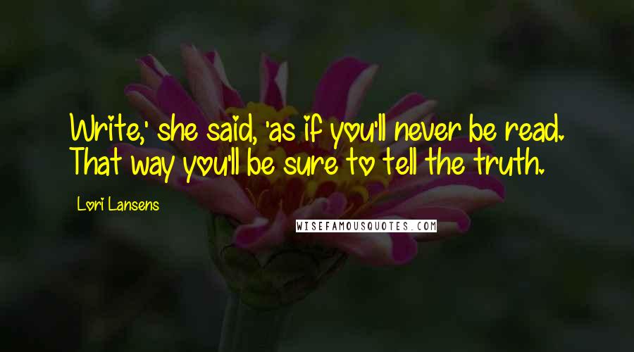 Lori Lansens Quotes: Write,' she said, 'as if you'll never be read. That way you'll be sure to tell the truth.