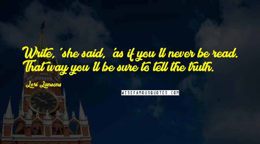 Lori Lansens Quotes: Write,' she said, 'as if you'll never be read. That way you'll be sure to tell the truth.