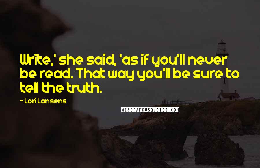 Lori Lansens Quotes: Write,' she said, 'as if you'll never be read. That way you'll be sure to tell the truth.