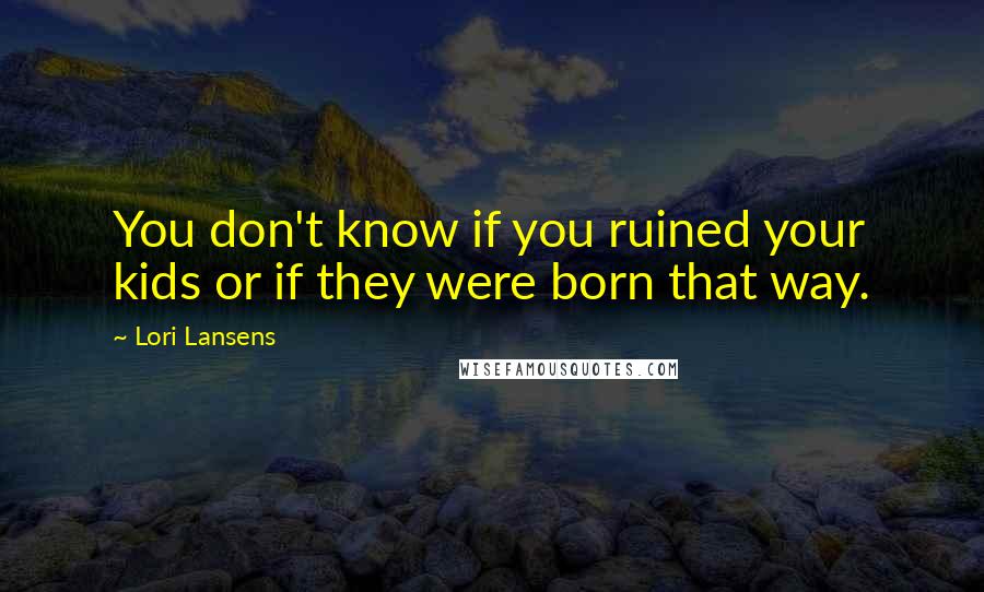 Lori Lansens Quotes: You don't know if you ruined your kids or if they were born that way.