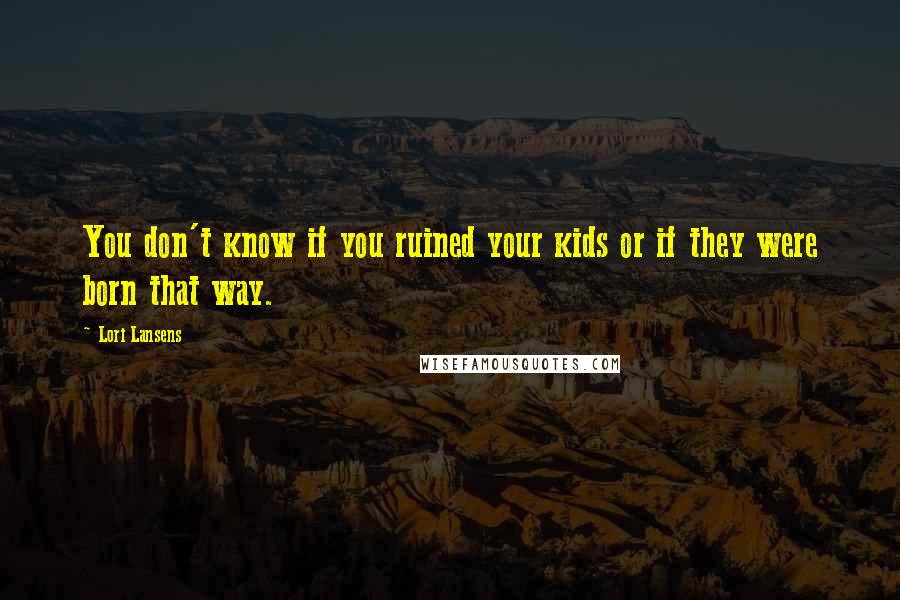 Lori Lansens Quotes: You don't know if you ruined your kids or if they were born that way.