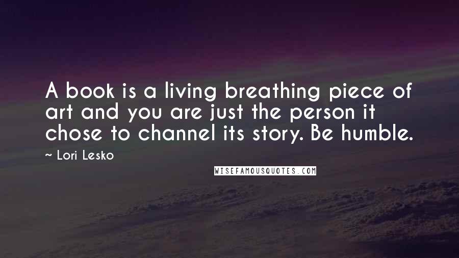 Lori Lesko Quotes: A book is a living breathing piece of art and you are just the person it chose to channel its story. Be humble.