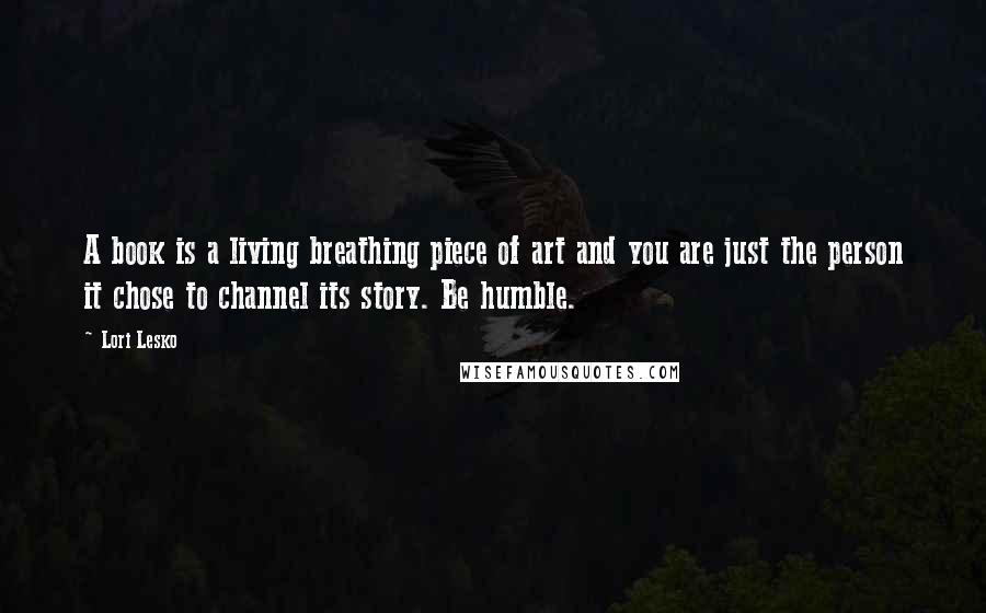 Lori Lesko Quotes: A book is a living breathing piece of art and you are just the person it chose to channel its story. Be humble.