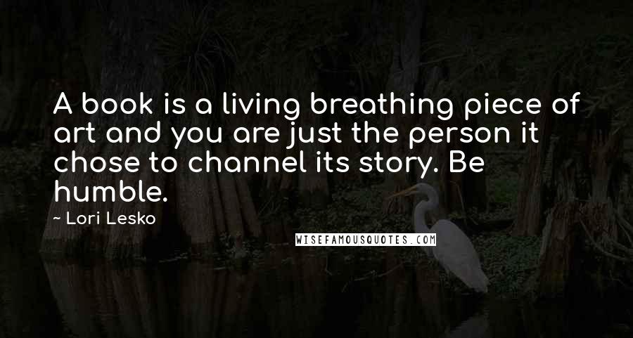 Lori Lesko Quotes: A book is a living breathing piece of art and you are just the person it chose to channel its story. Be humble.