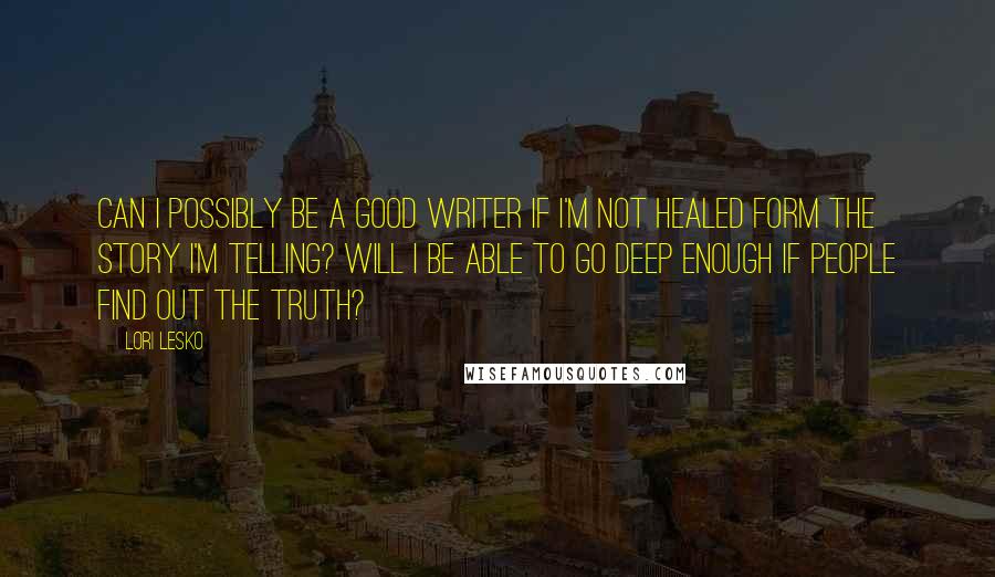 Lori Lesko Quotes: Can I possibly be a good writer if I'm not healed form the story I'm telling? Will I be able to go deep enough if people find out the truth?