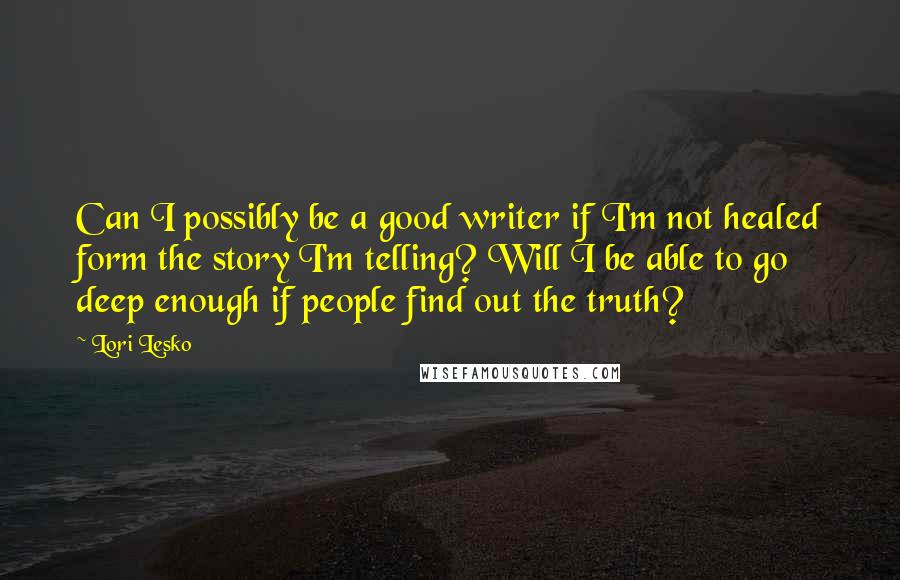 Lori Lesko Quotes: Can I possibly be a good writer if I'm not healed form the story I'm telling? Will I be able to go deep enough if people find out the truth?