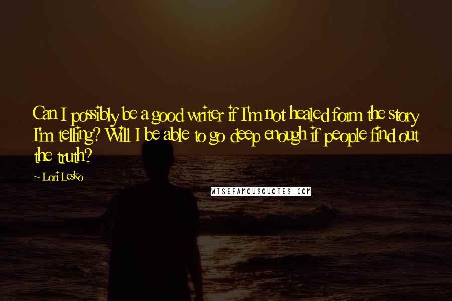 Lori Lesko Quotes: Can I possibly be a good writer if I'm not healed form the story I'm telling? Will I be able to go deep enough if people find out the truth?