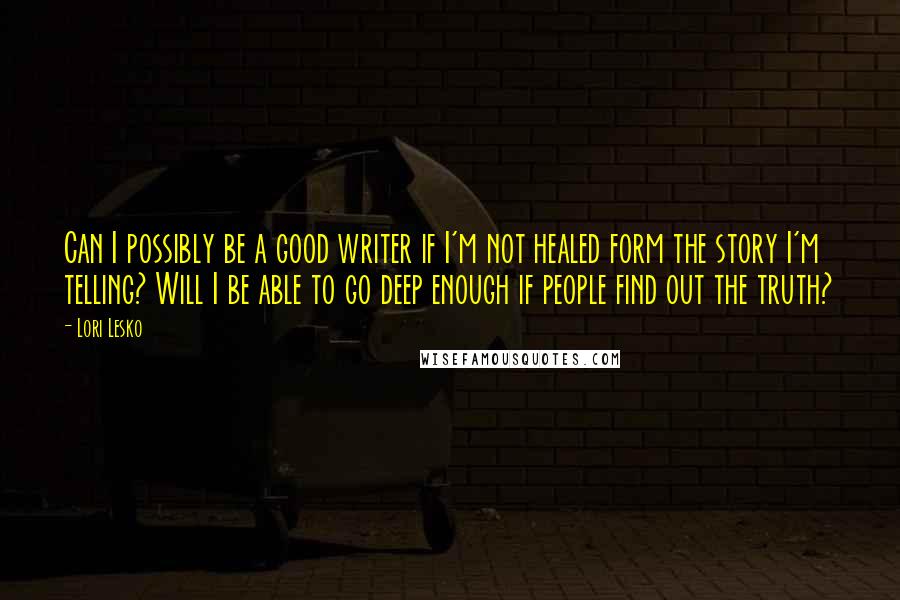 Lori Lesko Quotes: Can I possibly be a good writer if I'm not healed form the story I'm telling? Will I be able to go deep enough if people find out the truth?