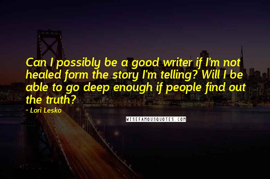 Lori Lesko Quotes: Can I possibly be a good writer if I'm not healed form the story I'm telling? Will I be able to go deep enough if people find out the truth?