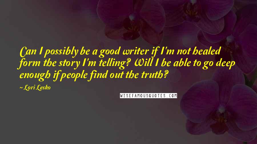 Lori Lesko Quotes: Can I possibly be a good writer if I'm not healed form the story I'm telling? Will I be able to go deep enough if people find out the truth?