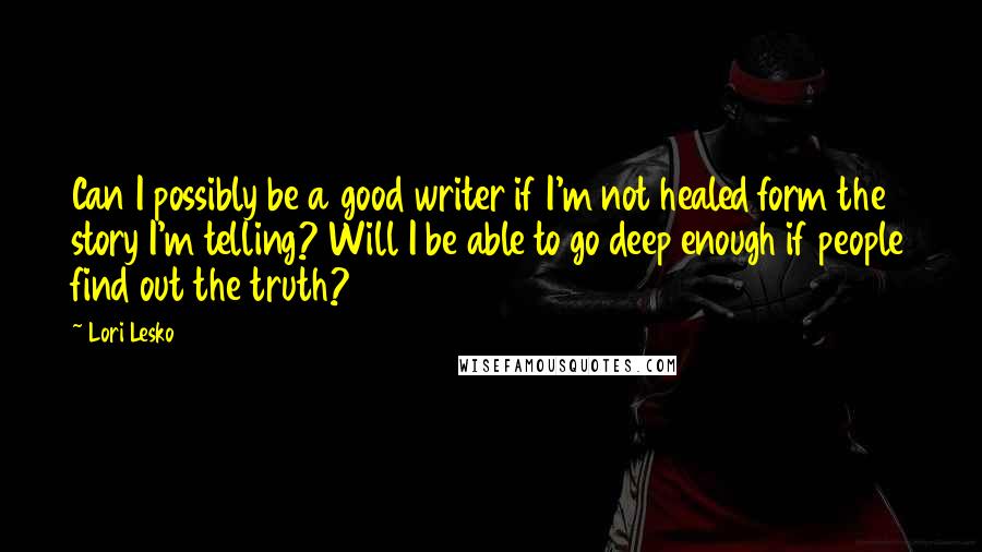 Lori Lesko Quotes: Can I possibly be a good writer if I'm not healed form the story I'm telling? Will I be able to go deep enough if people find out the truth?