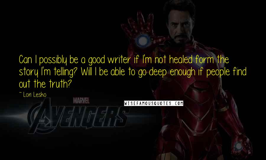 Lori Lesko Quotes: Can I possibly be a good writer if I'm not healed form the story I'm telling? Will I be able to go deep enough if people find out the truth?