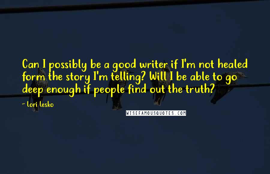 Lori Lesko Quotes: Can I possibly be a good writer if I'm not healed form the story I'm telling? Will I be able to go deep enough if people find out the truth?