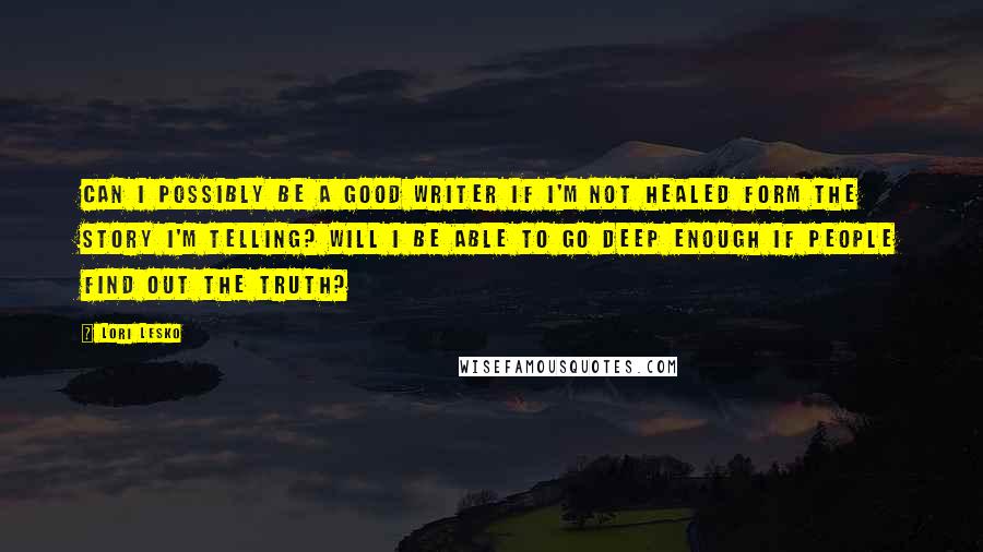 Lori Lesko Quotes: Can I possibly be a good writer if I'm not healed form the story I'm telling? Will I be able to go deep enough if people find out the truth?