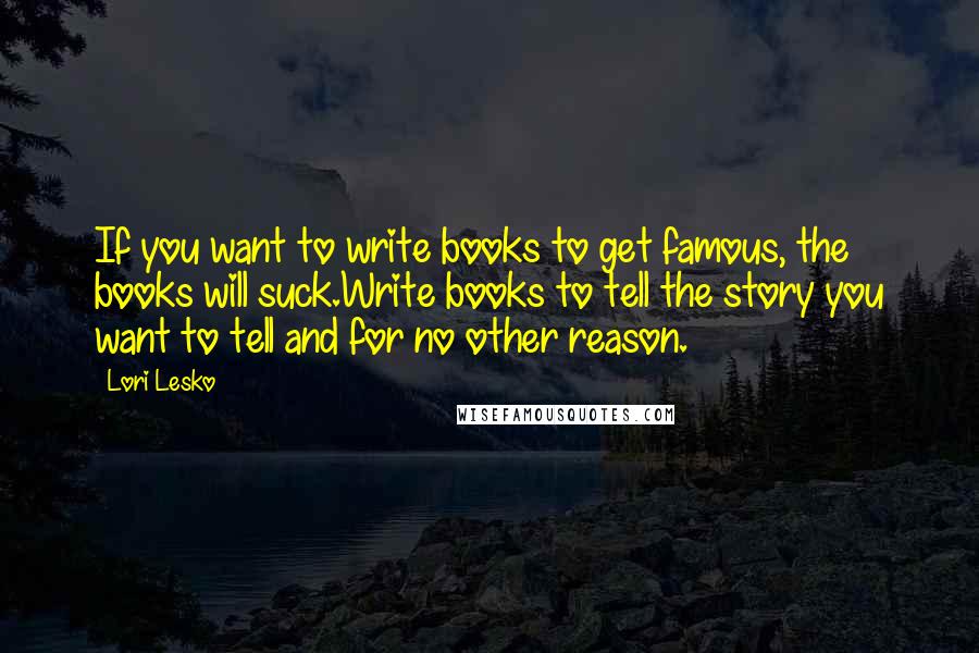 Lori Lesko Quotes: If you want to write books to get famous, the books will suck.Write books to tell the story you want to tell and for no other reason.