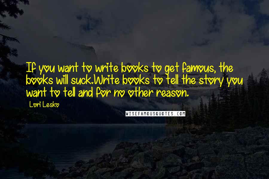 Lori Lesko Quotes: If you want to write books to get famous, the books will suck.Write books to tell the story you want to tell and for no other reason.