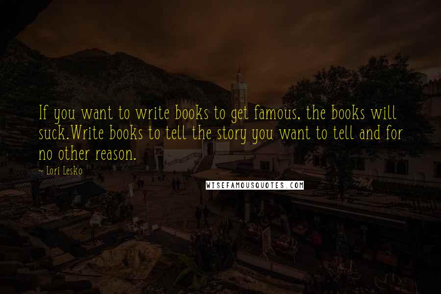 Lori Lesko Quotes: If you want to write books to get famous, the books will suck.Write books to tell the story you want to tell and for no other reason.