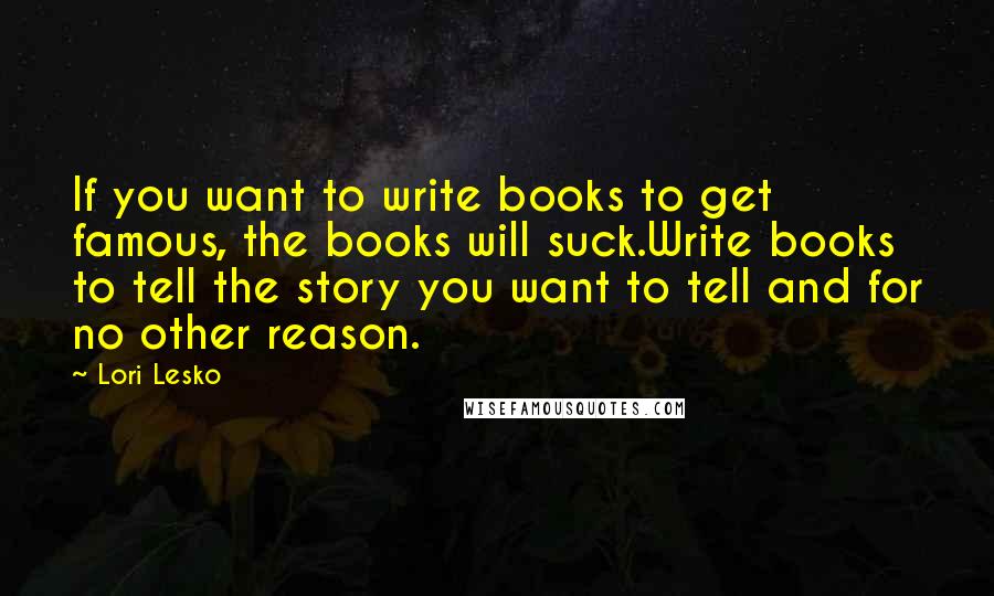 Lori Lesko Quotes: If you want to write books to get famous, the books will suck.Write books to tell the story you want to tell and for no other reason.