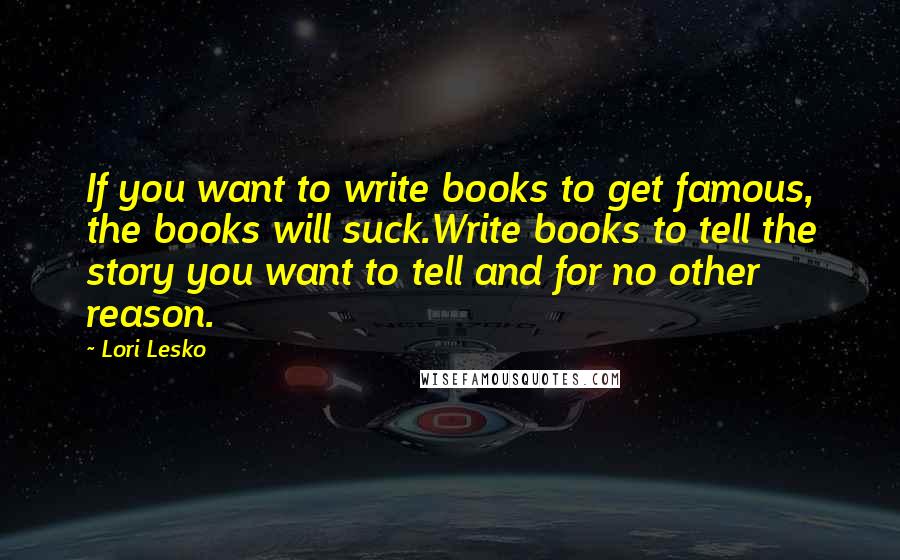 Lori Lesko Quotes: If you want to write books to get famous, the books will suck.Write books to tell the story you want to tell and for no other reason.