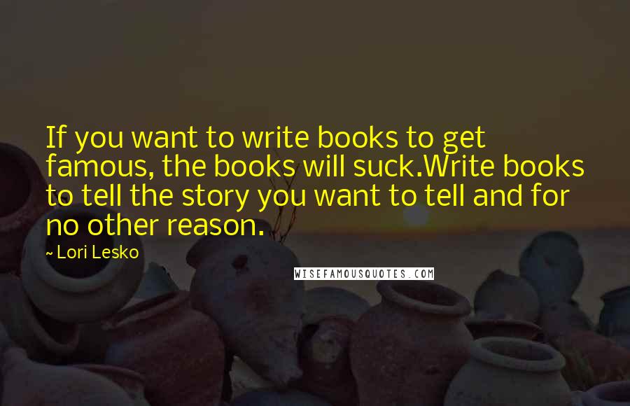 Lori Lesko Quotes: If you want to write books to get famous, the books will suck.Write books to tell the story you want to tell and for no other reason.