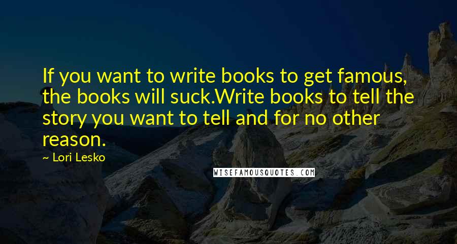Lori Lesko Quotes: If you want to write books to get famous, the books will suck.Write books to tell the story you want to tell and for no other reason.