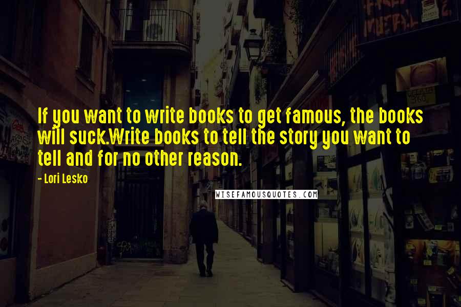 Lori Lesko Quotes: If you want to write books to get famous, the books will suck.Write books to tell the story you want to tell and for no other reason.