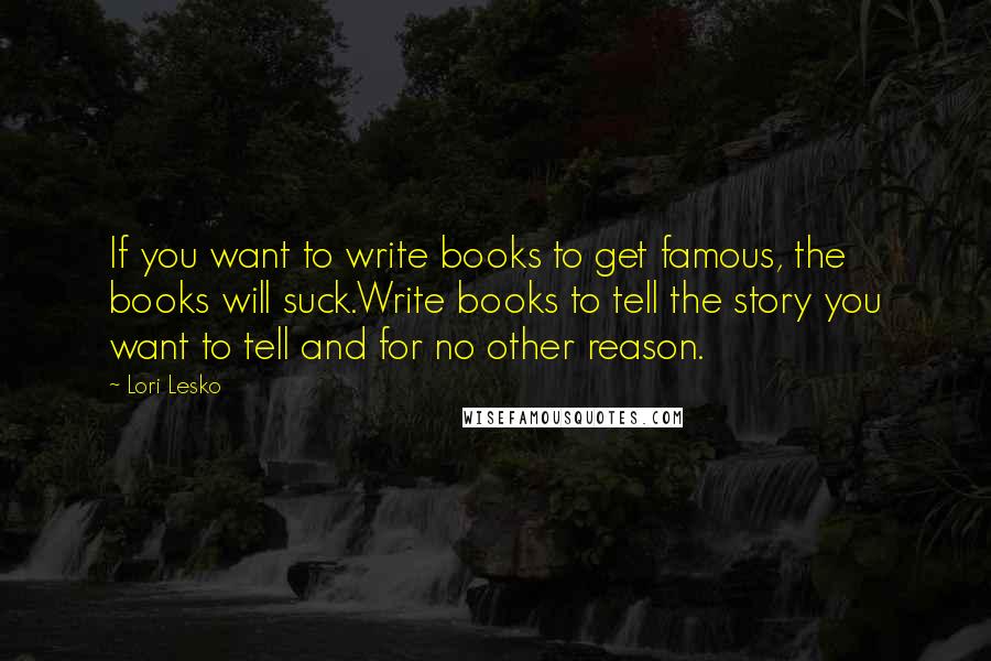 Lori Lesko Quotes: If you want to write books to get famous, the books will suck.Write books to tell the story you want to tell and for no other reason.