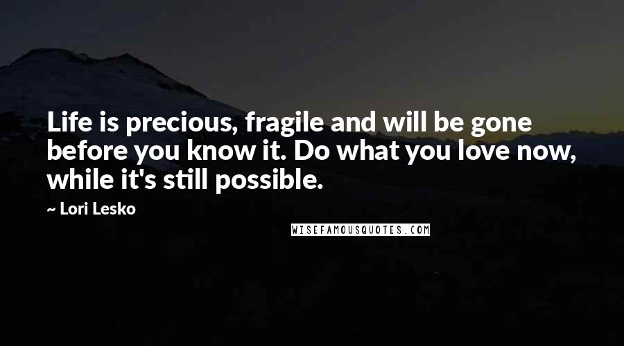 Lori Lesko Quotes: Life is precious, fragile and will be gone before you know it. Do what you love now, while it's still possible.