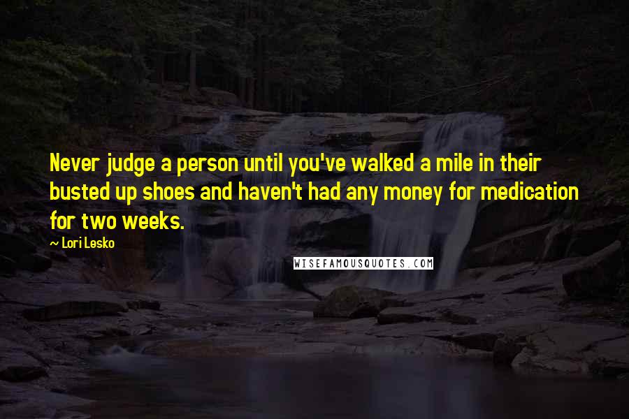 Lori Lesko Quotes: Never judge a person until you've walked a mile in their busted up shoes and haven't had any money for medication for two weeks.