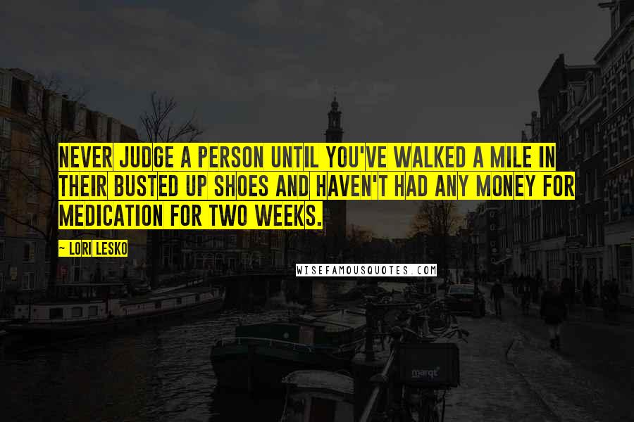 Lori Lesko Quotes: Never judge a person until you've walked a mile in their busted up shoes and haven't had any money for medication for two weeks.