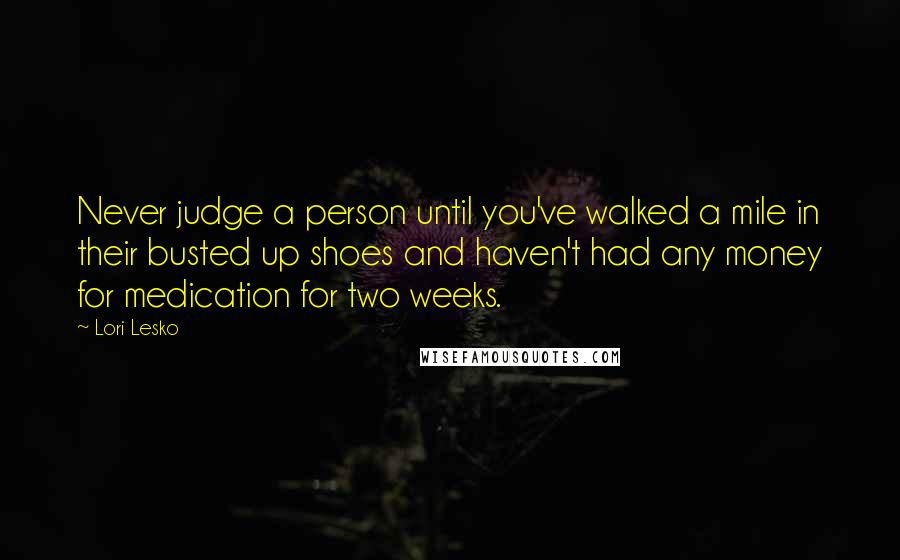 Lori Lesko Quotes: Never judge a person until you've walked a mile in their busted up shoes and haven't had any money for medication for two weeks.