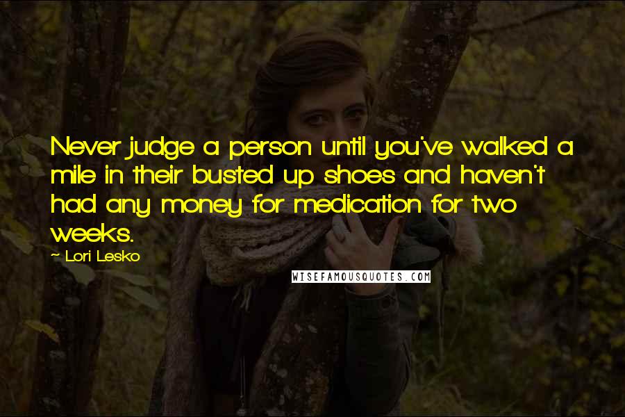 Lori Lesko Quotes: Never judge a person until you've walked a mile in their busted up shoes and haven't had any money for medication for two weeks.