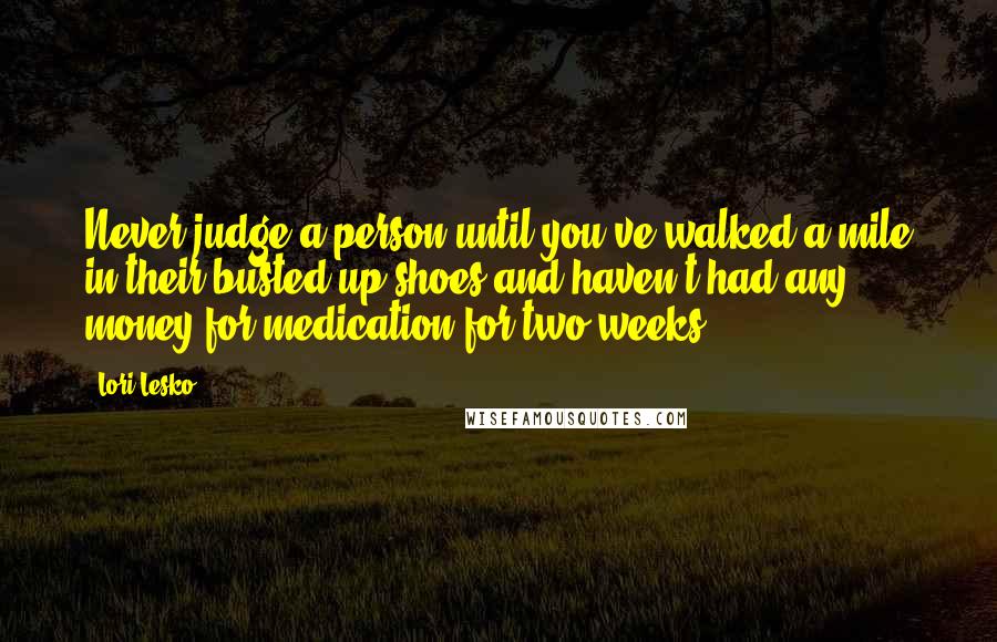 Lori Lesko Quotes: Never judge a person until you've walked a mile in their busted up shoes and haven't had any money for medication for two weeks.