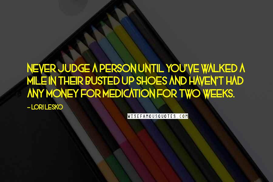 Lori Lesko Quotes: Never judge a person until you've walked a mile in their busted up shoes and haven't had any money for medication for two weeks.