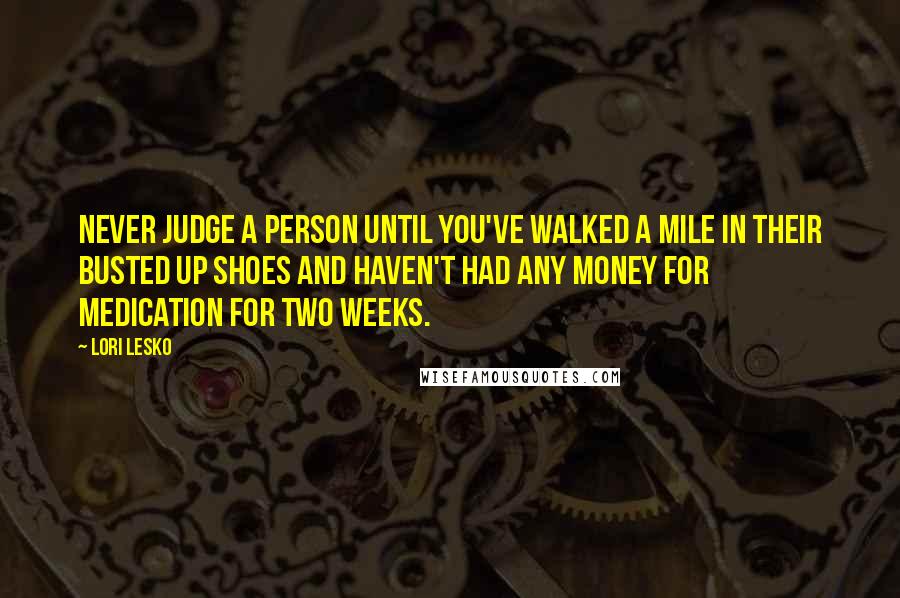 Lori Lesko Quotes: Never judge a person until you've walked a mile in their busted up shoes and haven't had any money for medication for two weeks.