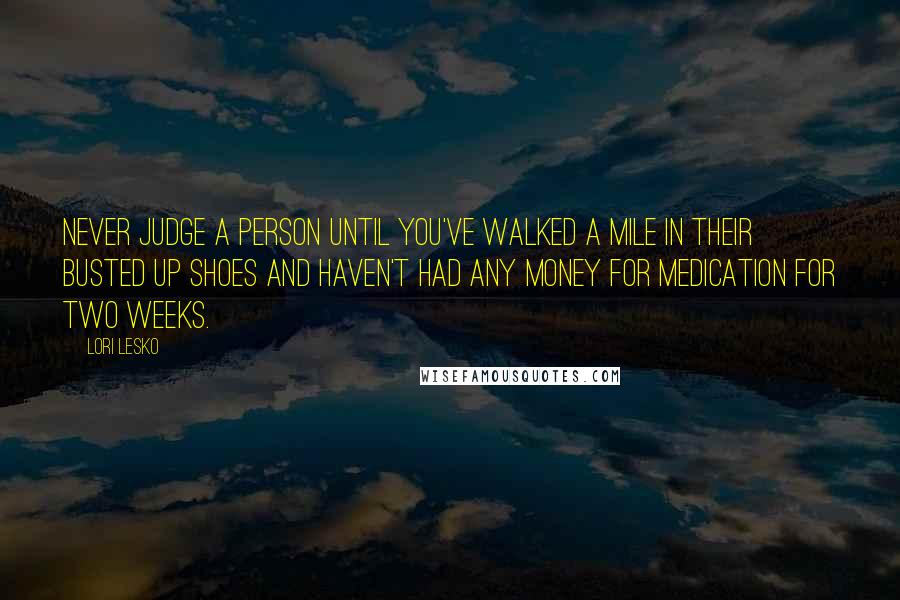 Lori Lesko Quotes: Never judge a person until you've walked a mile in their busted up shoes and haven't had any money for medication for two weeks.