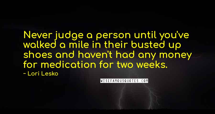 Lori Lesko Quotes: Never judge a person until you've walked a mile in their busted up shoes and haven't had any money for medication for two weeks.